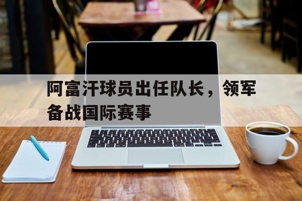 乐鱼APP-阿富汗球员出任队长,领军备战国际赛事是哪一年